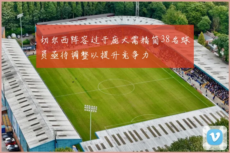 切尔西阵容过于庞大需精简38名球员亟待调整以提升竞争力